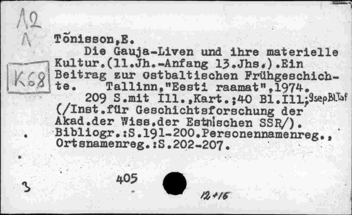 ﻿Tonisson,E.
Die Gauja-Liven und ihre materielle —-—-i Kultur.(ll.Jh.-Anfang 15.Jhs*).Ein
/ rQ Beitrag zur ostbaltischen Frühgeschich-ГчоД te* Tallinn."Eesti raamat”.1974.
209 S.mit îll. »Kart. ;40 Bi.îll:9sep№f (/Inst.für Geschichtsforschung der Akad.der Wise.der Estnischen SSfyO. Bibliogr.:S.191-200.Personennamenreg., Ortsnamenreg.:S.202-207.
405 ф
